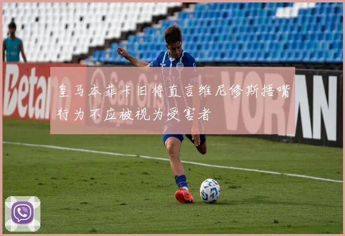 皇马本菲卡旧将直言维尼修斯捂嘴行为不应被视为受害者