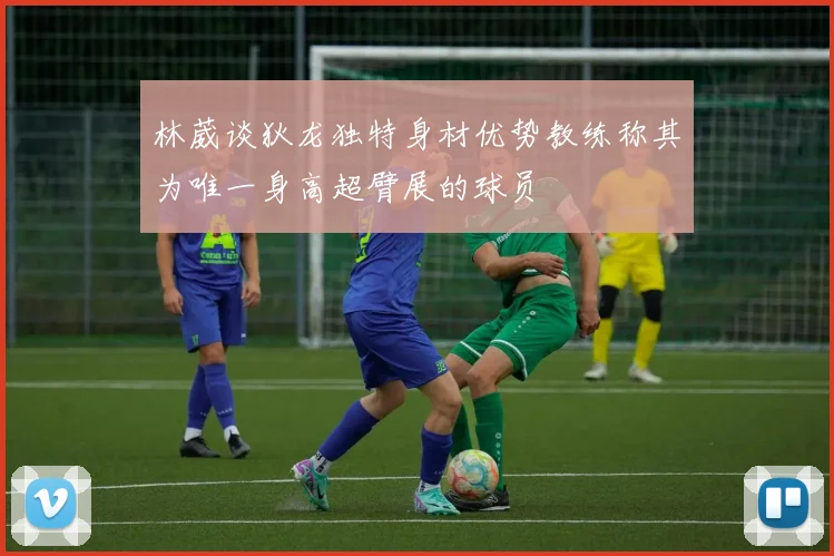 林葳谈狄龙独特身材优势教练称其为唯一身高超臂展的球员