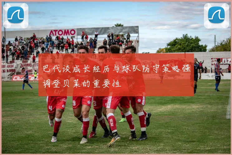 巴代谈成长经历与球队防守策略强调登贝莱的重要性