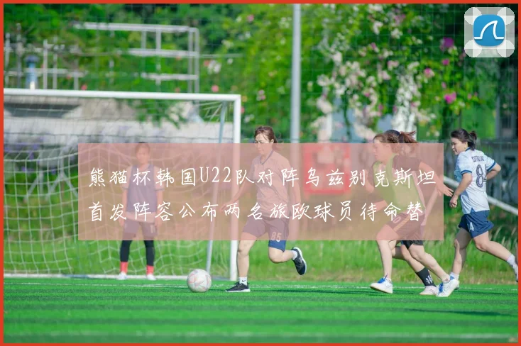 熊猫杯韩国U22队对阵乌兹别克斯坦首发阵容公布两名旅欧球员待命替补