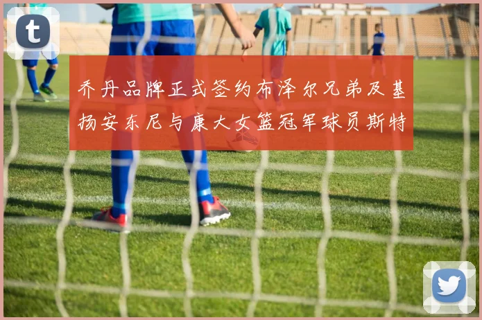 乔丹品牌正式签约布泽尔兄弟及基扬安东尼与康大女篮冠军球员斯特朗