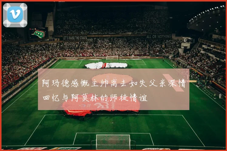 阿玛德感慨主帅离去如失父亲深情回忆与阿莫林的师徒情谊