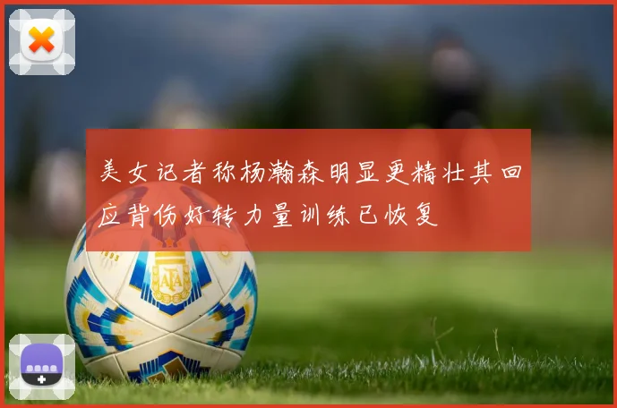 美女记者称杨瀚森明显更精壮其回应背伤好转力量训练已恢复