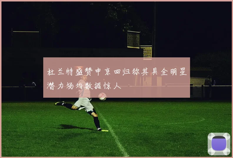 杜兰特盛赞申京回归称其具全明星潜力场均数据惊人