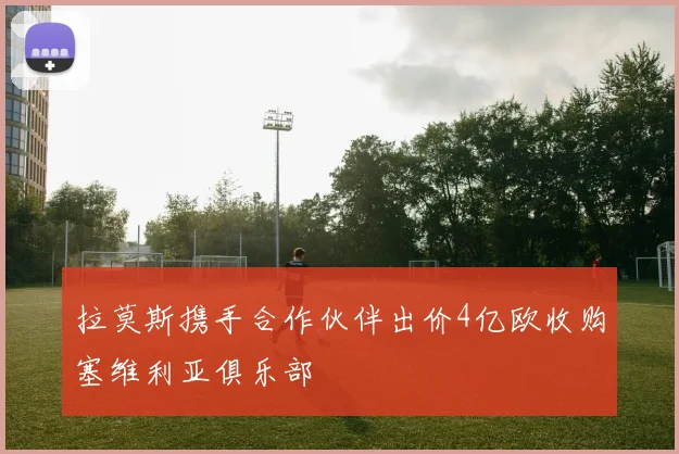 拉莫斯携手合作伙伴出价4亿欧收购塞维利亚俱乐部