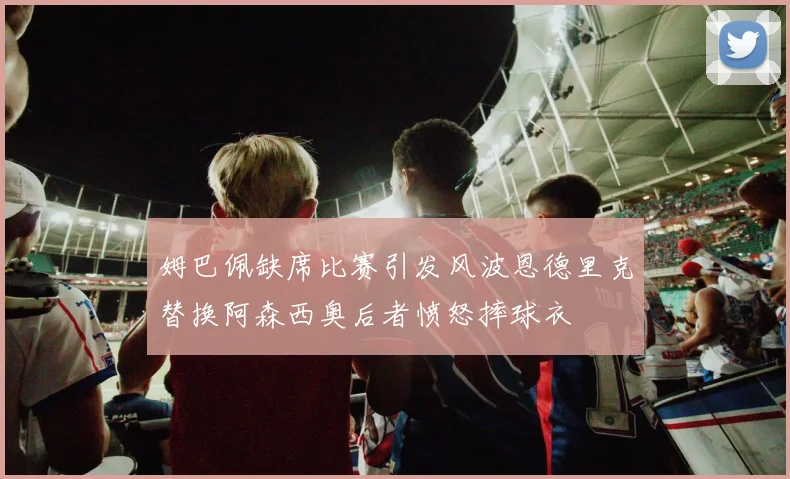 姆巴佩缺席比赛引发风波恩德里克替换阿森西奥后者愤怒摔球衣
