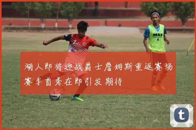 湖人即将迎战爵士詹姆斯重返赛场赛季首秀在即引发期待