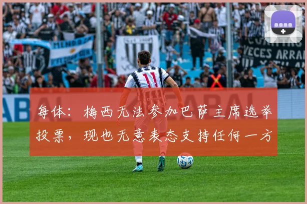 每体：梅西无法参加巴萨主席选举投票，现也无意表态支持任何一方