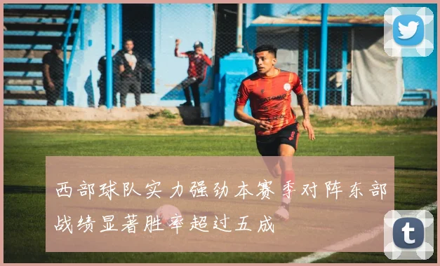 西部球队实力强劲本赛季对阵东部战绩显著胜率超过五成