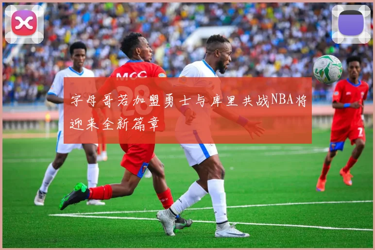 字母哥若加盟勇士与库里共战NBA将迎来全新篇章