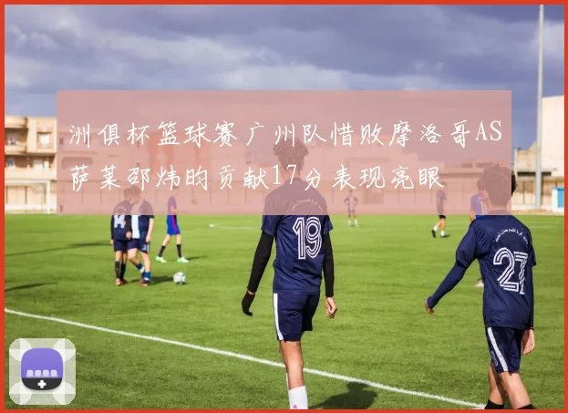 洲俱杯篮球赛广州队惜败摩洛哥AS萨莱邵炜昀贡献17分表现亮眼