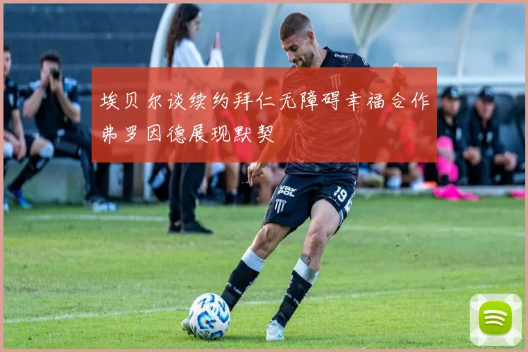 埃贝尔谈续约拜仁无障碍幸福合作弗罗因德展现默契