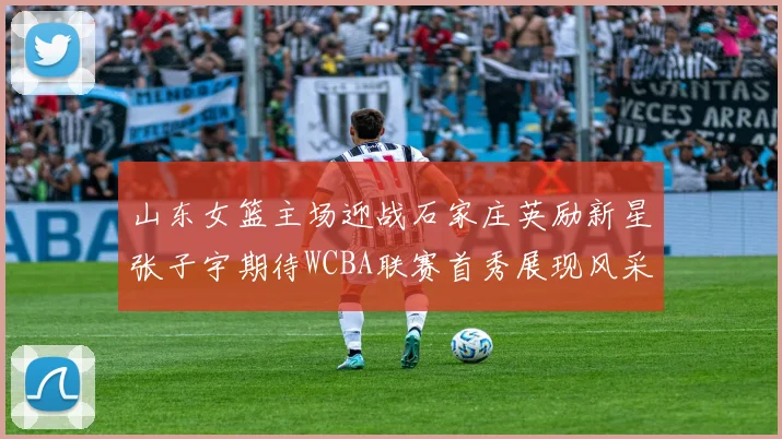 山东女篮主场迎战石家庄英励新星张子宇期待WCBA联赛首秀展现风采