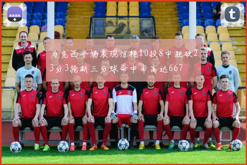 马克西半场表现惊艳10投8中狂砍23分3抢断三分球命中率高达667