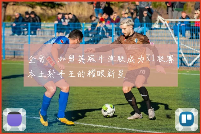 全晋旴加盟英冠牛津联成为K1联赛本土射手王的耀眼新星