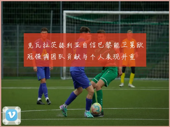 克瓦拉茨赫利亚自信巴黎能卫冕欧冠强调团队贡献与个人表现并重