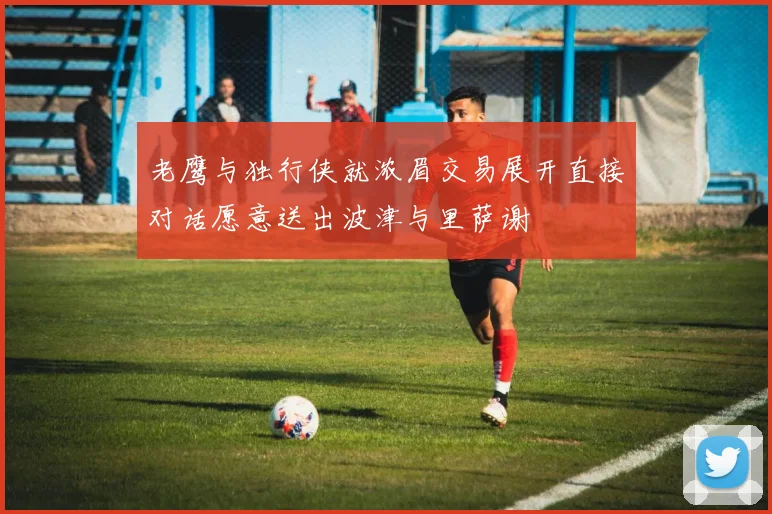 老鹰与独行侠就浓眉交易展开直接对话愿意送出波津与里萨谢