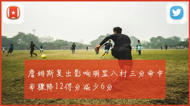 詹姆斯复出影响明显八村三分命中率骤降12得分减少6分