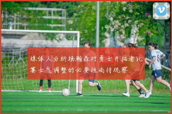 媒体人分析杨瀚森对勇士开拓者比赛士气调整的必要性尚待观察