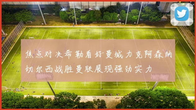 焦点对决希勒看好曼城力克阿森纳切尔西战胜曼联展现强劲实力