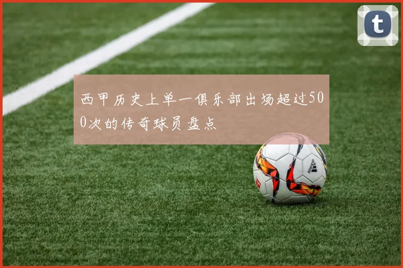 西甲历史上单一俱乐部出场超过500次的传奇球员盘点