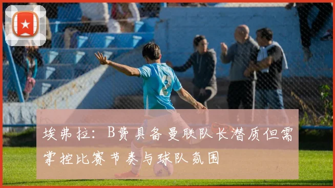 埃弗拉：B费具备曼联队长潜质但需掌控比赛节奏与球队氛围
