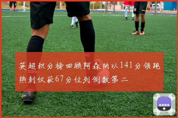 英超积分榜回顾阿森纳以141分领跑热刺仅获67分位列倒数第二