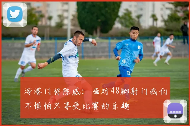 海港门将陈威：面对48脚射门我们不惧怕只享受比赛的乐趣