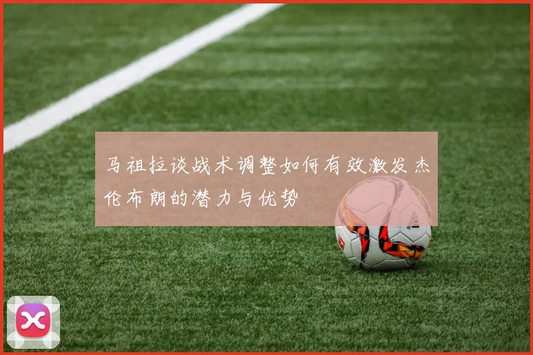 马祖拉谈战术调整如何有效激发杰伦布朗的潜力与优势