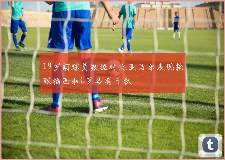 19岁前球员数据对比亚马尔表现抢眼梅西和C罗各有千秋