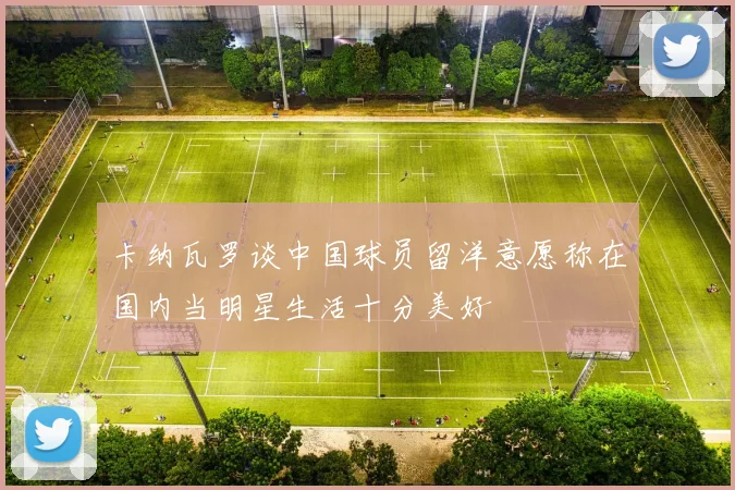 卡纳瓦罗谈中国球员留洋意愿称在国内当明星生活十分美好