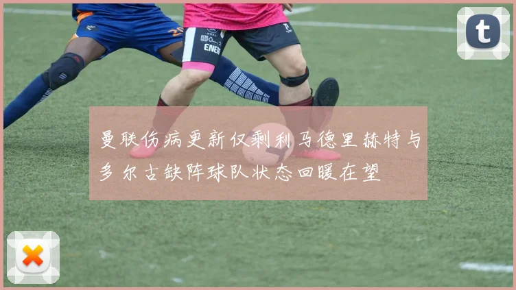 曼联伤病更新仅剩利马德里赫特与多尔古缺阵球队状态回暖在望
